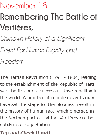 November 18 Remembering The Battle of Vertières, Unknown History of a Significant Event For Human Dignity and Freedom The Haitian Revolution (1791 - 1804) leading to the establishment of the Republic of Haiti was the first most successful slave rebellion in the world. A number of complex events may have set the stage for the bloodiest revolt in the history of human race which emerged in the Northen part of Haiti at Vertières on the outskirts of Cap-Haitien. Tap and Check it out!